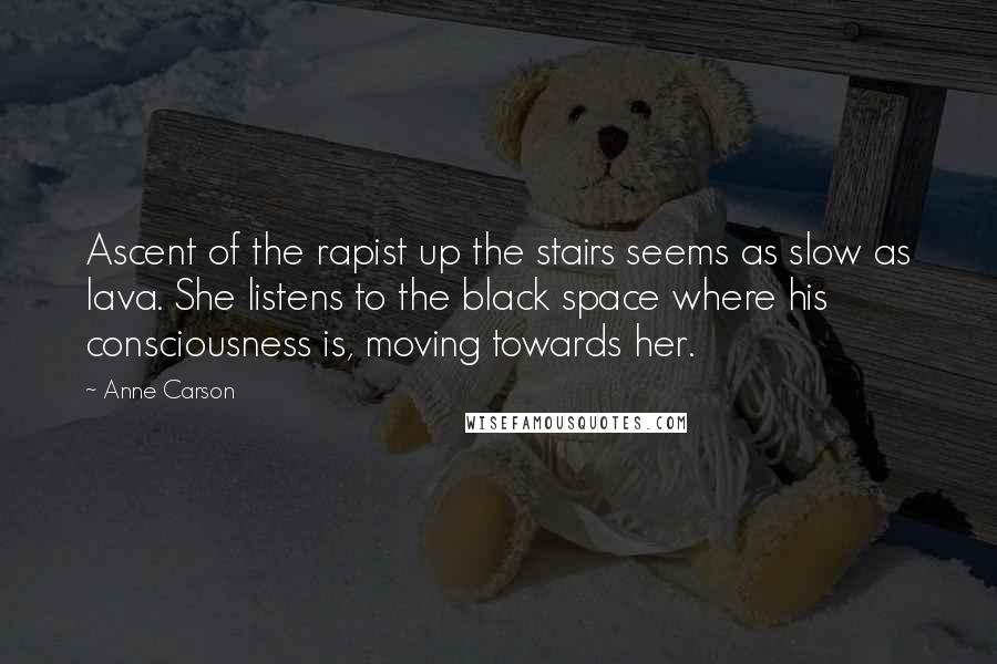 Anne Carson Quotes: Ascent of the rapist up the stairs seems as slow as lava. She listens to the black space where his consciousness is, moving towards her.