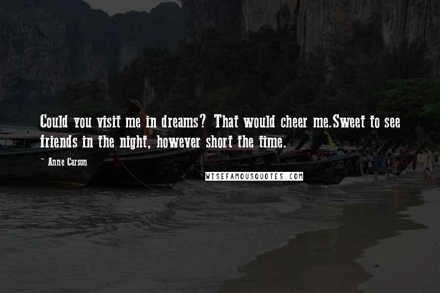 Anne Carson Quotes: Could you visit me in dreams? That would cheer me.Sweet to see friends in the night, however short the time.