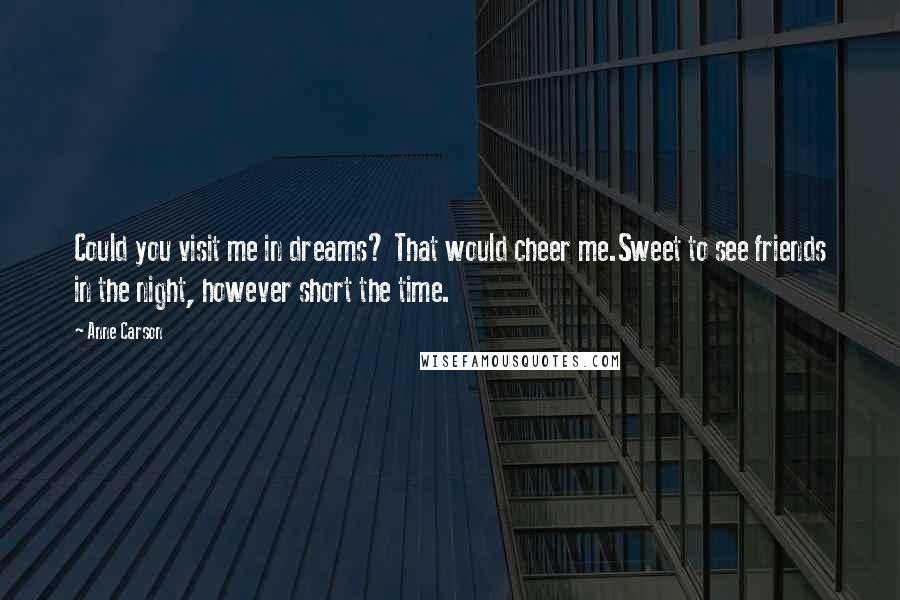 Anne Carson Quotes: Could you visit me in dreams? That would cheer me.Sweet to see friends in the night, however short the time.