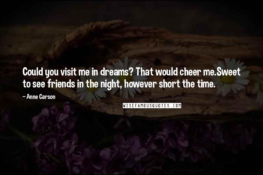 Anne Carson Quotes: Could you visit me in dreams? That would cheer me.Sweet to see friends in the night, however short the time.