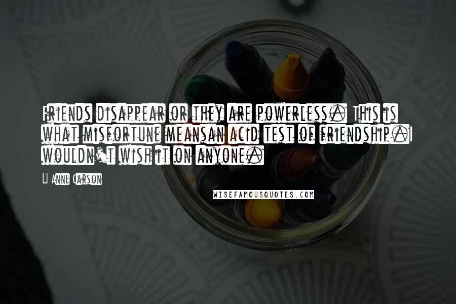 Anne Carson Quotes: Friends disappear or they are powerless. This is what misfortune meansan acid test of friendship.I wouldn't wish it on anyone.