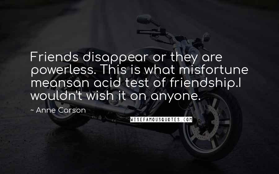 Anne Carson Quotes: Friends disappear or they are powerless. This is what misfortune meansan acid test of friendship.I wouldn't wish it on anyone.