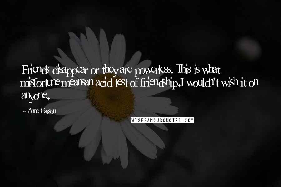 Anne Carson Quotes: Friends disappear or they are powerless. This is what misfortune meansan acid test of friendship.I wouldn't wish it on anyone.