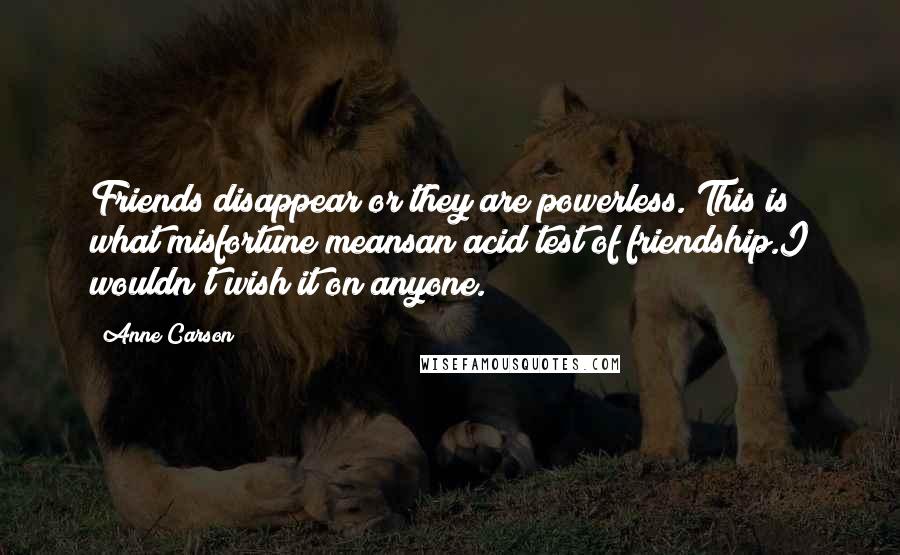 Anne Carson Quotes: Friends disappear or they are powerless. This is what misfortune meansan acid test of friendship.I wouldn't wish it on anyone.