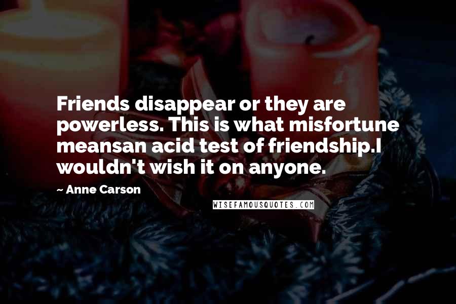 Anne Carson Quotes: Friends disappear or they are powerless. This is what misfortune meansan acid test of friendship.I wouldn't wish it on anyone.