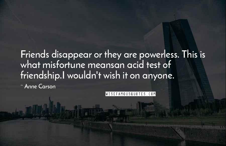 Anne Carson Quotes: Friends disappear or they are powerless. This is what misfortune meansan acid test of friendship.I wouldn't wish it on anyone.