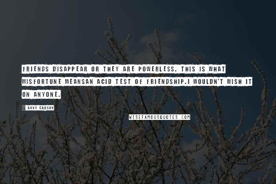 Anne Carson Quotes: Friends disappear or they are powerless. This is what misfortune meansan acid test of friendship.I wouldn't wish it on anyone.