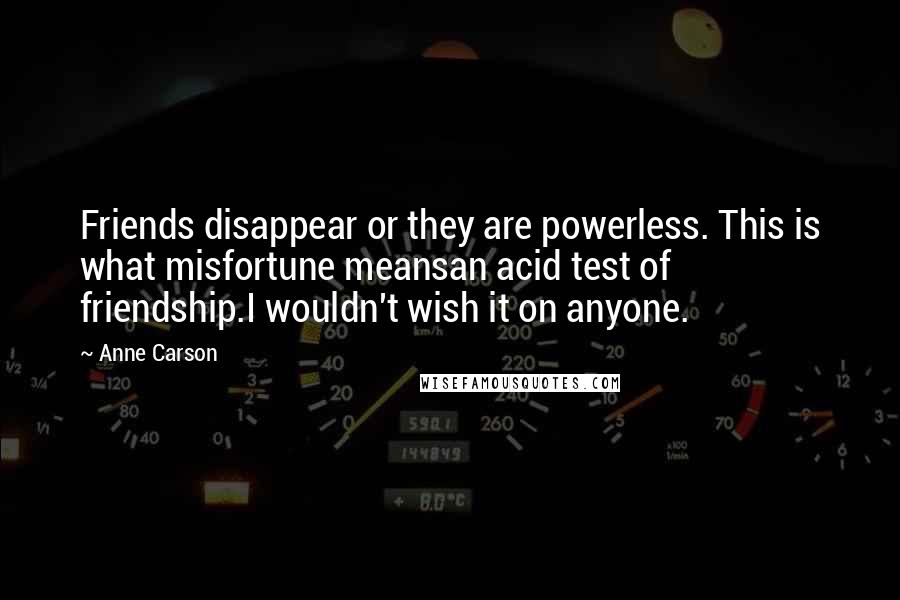 Anne Carson Quotes: Friends disappear or they are powerless. This is what misfortune meansan acid test of friendship.I wouldn't wish it on anyone.