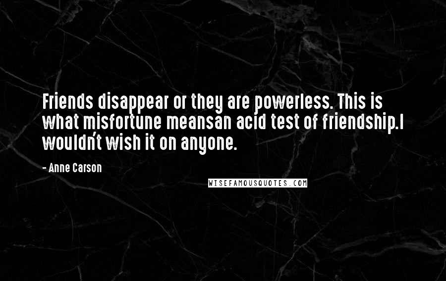 Anne Carson Quotes: Friends disappear or they are powerless. This is what misfortune meansan acid test of friendship.I wouldn't wish it on anyone.