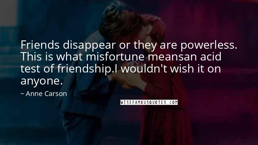 Anne Carson Quotes: Friends disappear or they are powerless. This is what misfortune meansan acid test of friendship.I wouldn't wish it on anyone.
