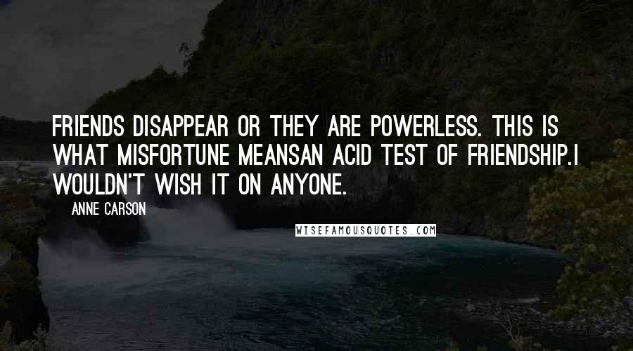 Anne Carson Quotes: Friends disappear or they are powerless. This is what misfortune meansan acid test of friendship.I wouldn't wish it on anyone.