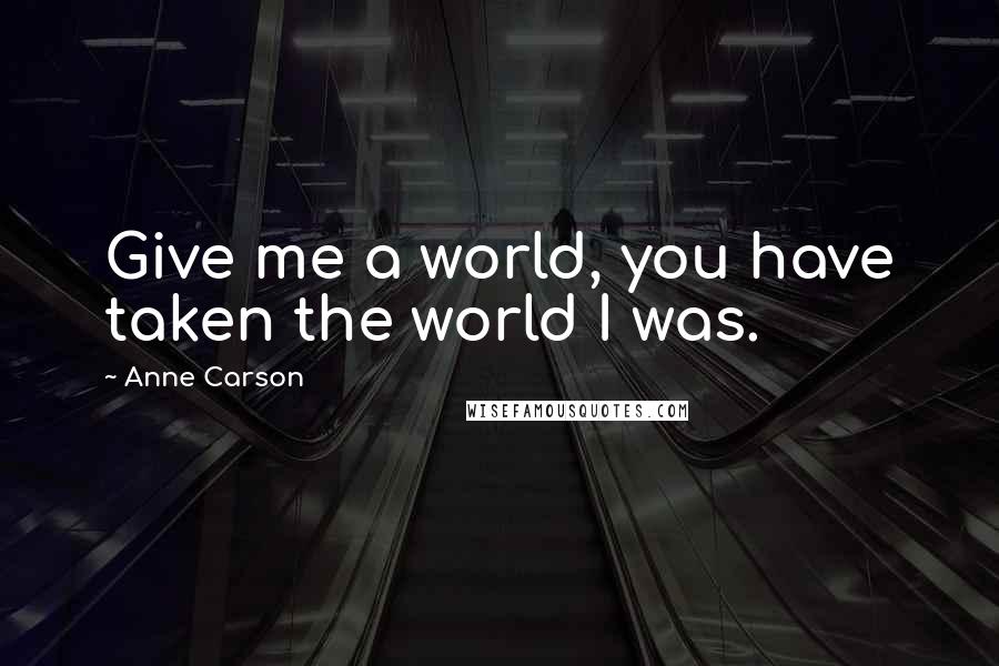 Anne Carson Quotes: Give me a world, you have taken the world I was.