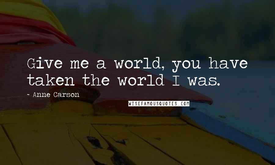 Anne Carson Quotes: Give me a world, you have taken the world I was.