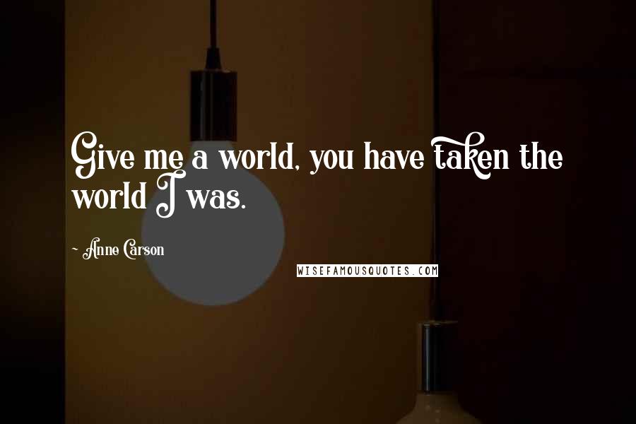 Anne Carson Quotes: Give me a world, you have taken the world I was.