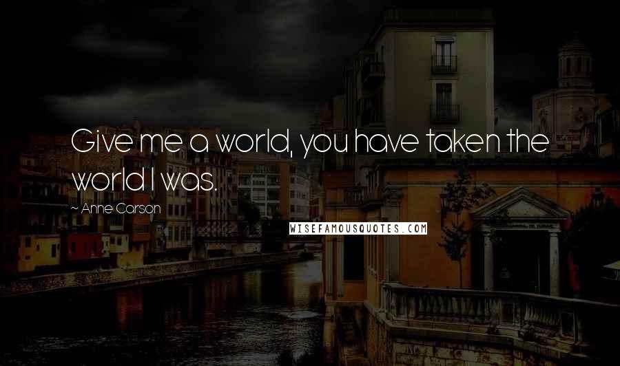 Anne Carson Quotes: Give me a world, you have taken the world I was.