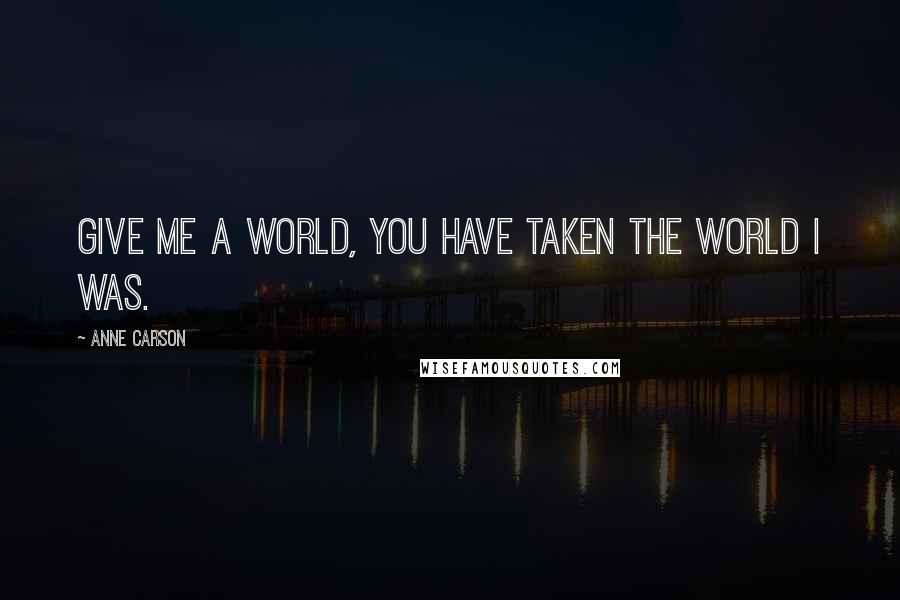 Anne Carson Quotes: Give me a world, you have taken the world I was.