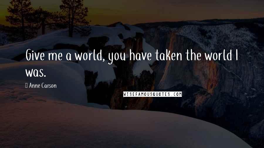 Anne Carson Quotes: Give me a world, you have taken the world I was.