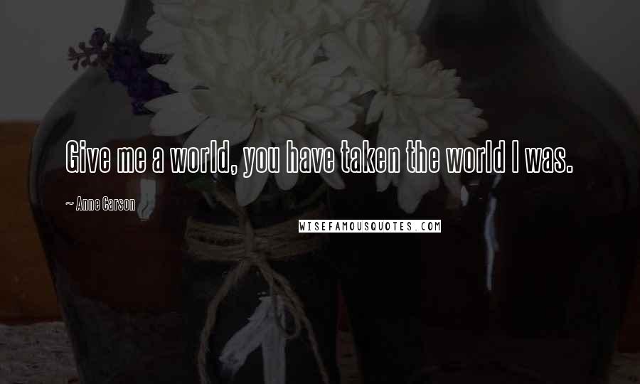 Anne Carson Quotes: Give me a world, you have taken the world I was.