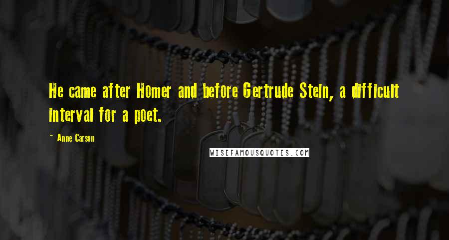 Anne Carson Quotes: He came after Homer and before Gertrude Stein, a difficult interval for a poet.