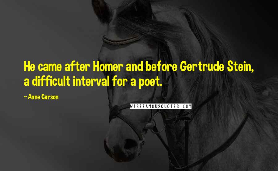 Anne Carson Quotes: He came after Homer and before Gertrude Stein, a difficult interval for a poet.