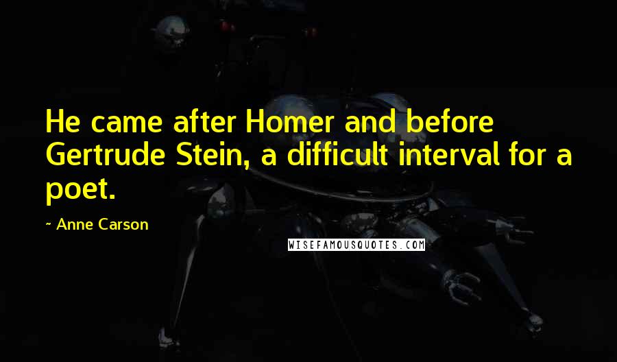 Anne Carson Quotes: He came after Homer and before Gertrude Stein, a difficult interval for a poet.