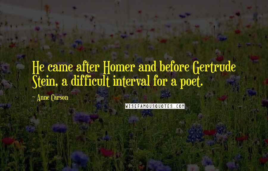 Anne Carson Quotes: He came after Homer and before Gertrude Stein, a difficult interval for a poet.