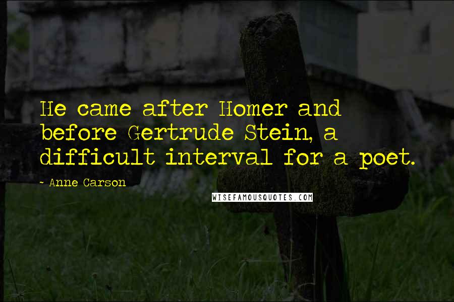 Anne Carson Quotes: He came after Homer and before Gertrude Stein, a difficult interval for a poet.