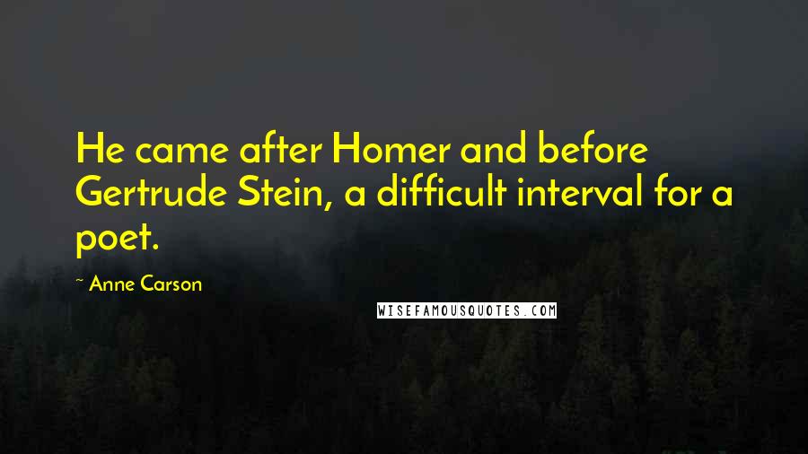 Anne Carson Quotes: He came after Homer and before Gertrude Stein, a difficult interval for a poet.