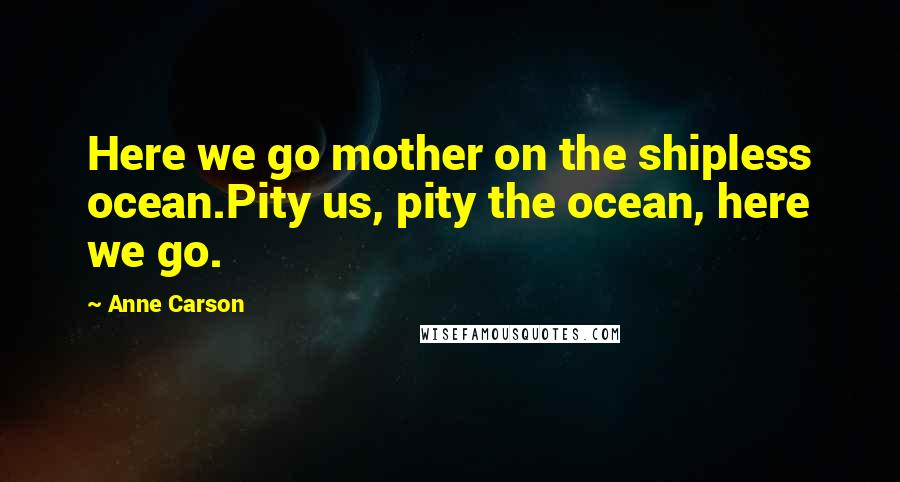 Anne Carson Quotes: Here we go mother on the shipless ocean.Pity us, pity the ocean, here we go.