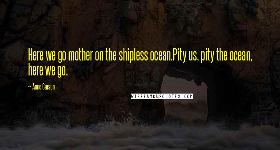 Anne Carson Quotes: Here we go mother on the shipless ocean.Pity us, pity the ocean, here we go.