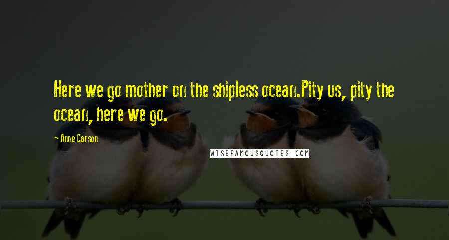 Anne Carson Quotes: Here we go mother on the shipless ocean.Pity us, pity the ocean, here we go.