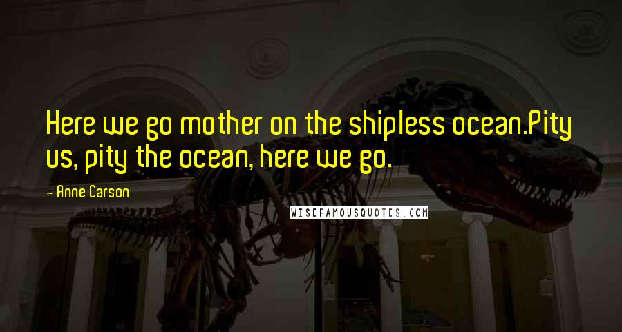 Anne Carson Quotes: Here we go mother on the shipless ocean.Pity us, pity the ocean, here we go.