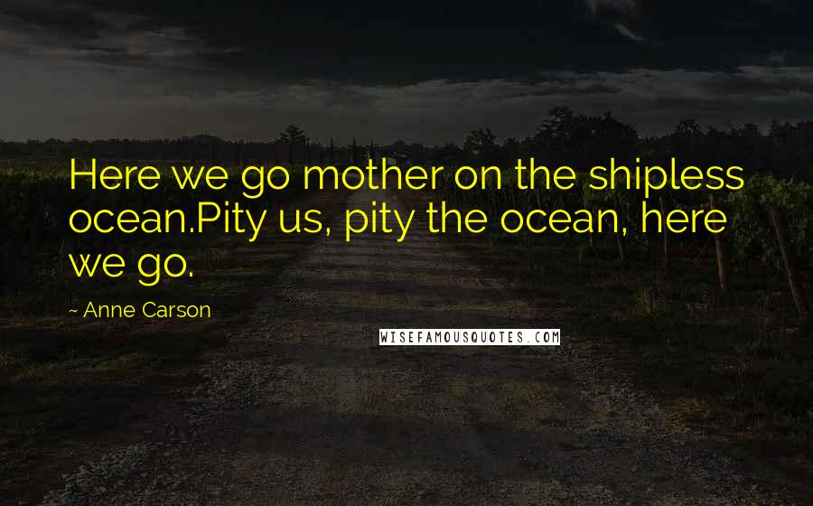 Anne Carson Quotes: Here we go mother on the shipless ocean.Pity us, pity the ocean, here we go.