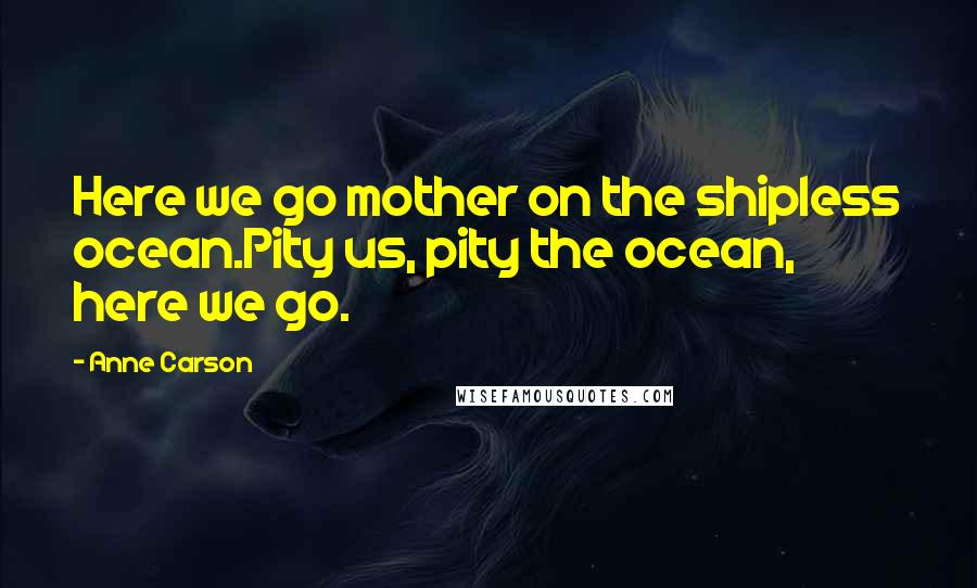 Anne Carson Quotes: Here we go mother on the shipless ocean.Pity us, pity the ocean, here we go.