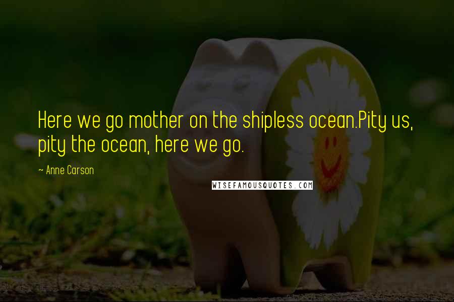 Anne Carson Quotes: Here we go mother on the shipless ocean.Pity us, pity the ocean, here we go.