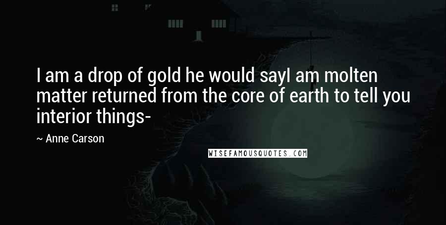 Anne Carson Quotes: I am a drop of gold he would sayI am molten matter returned from the core of earth to tell you interior things-