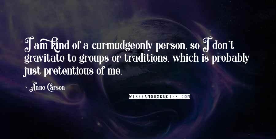 Anne Carson Quotes: I am kind of a curmudgeonly person, so I don't gravitate to groups or traditions, which is probably just pretentious of me.