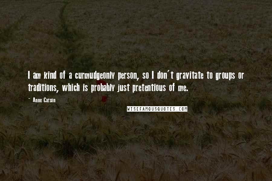 Anne Carson Quotes: I am kind of a curmudgeonly person, so I don't gravitate to groups or traditions, which is probably just pretentious of me.