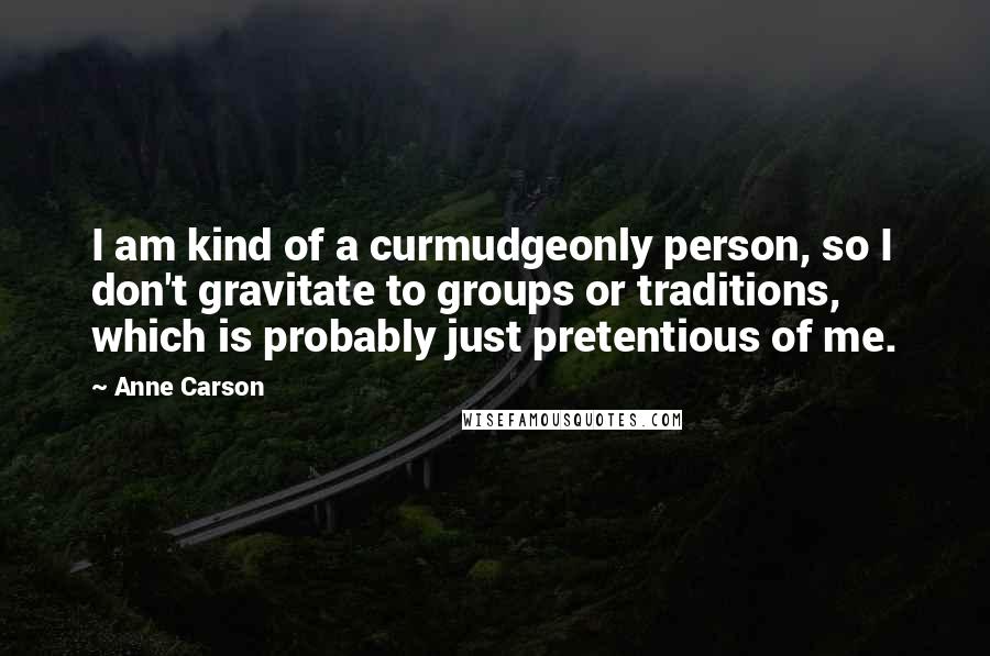 Anne Carson Quotes: I am kind of a curmudgeonly person, so I don't gravitate to groups or traditions, which is probably just pretentious of me.