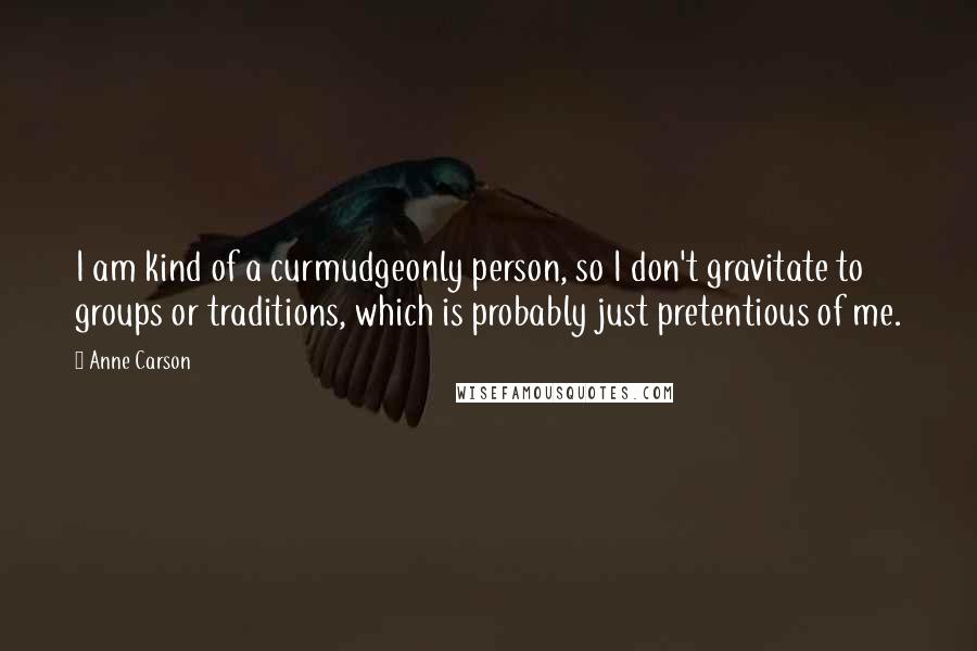 Anne Carson Quotes: I am kind of a curmudgeonly person, so I don't gravitate to groups or traditions, which is probably just pretentious of me.