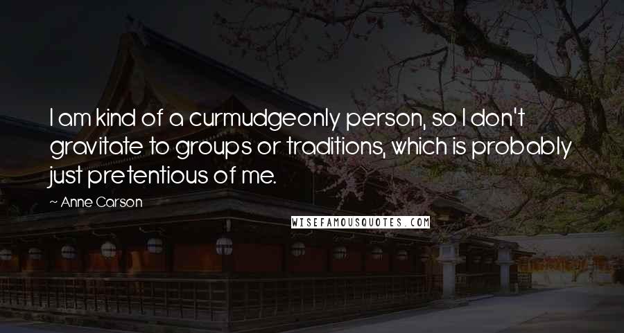 Anne Carson Quotes: I am kind of a curmudgeonly person, so I don't gravitate to groups or traditions, which is probably just pretentious of me.