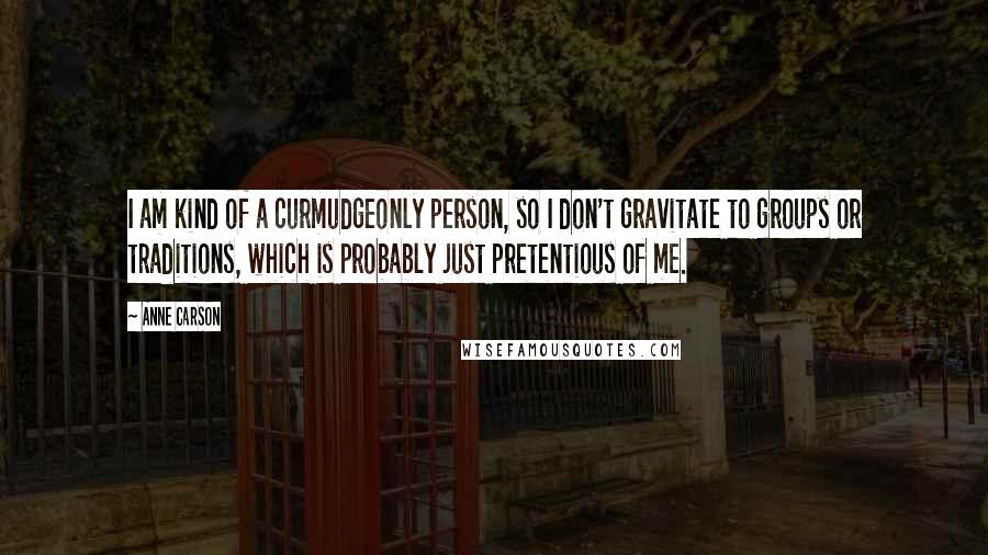 Anne Carson Quotes: I am kind of a curmudgeonly person, so I don't gravitate to groups or traditions, which is probably just pretentious of me.