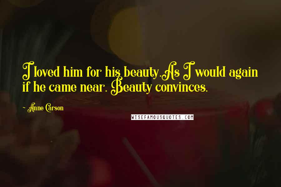 Anne Carson Quotes: I loved him for his beauty.As I would again if he came near. Beauty convinces.