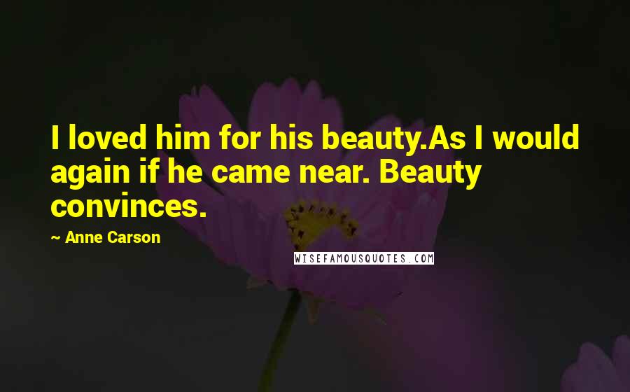 Anne Carson Quotes: I loved him for his beauty.As I would again if he came near. Beauty convinces.