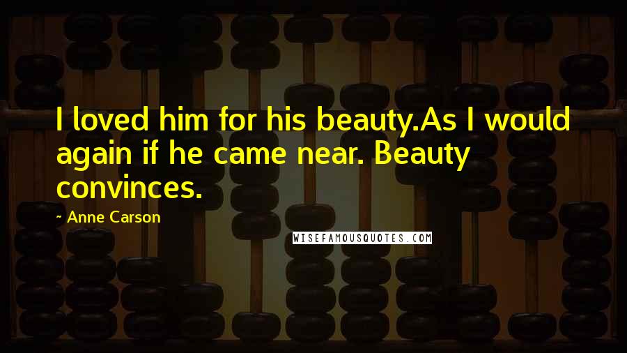 Anne Carson Quotes: I loved him for his beauty.As I would again if he came near. Beauty convinces.