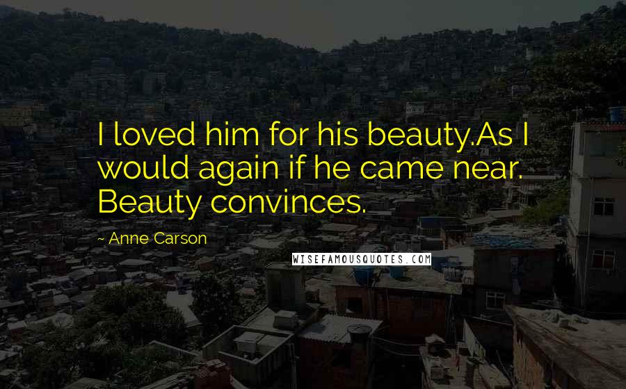 Anne Carson Quotes: I loved him for his beauty.As I would again if he came near. Beauty convinces.