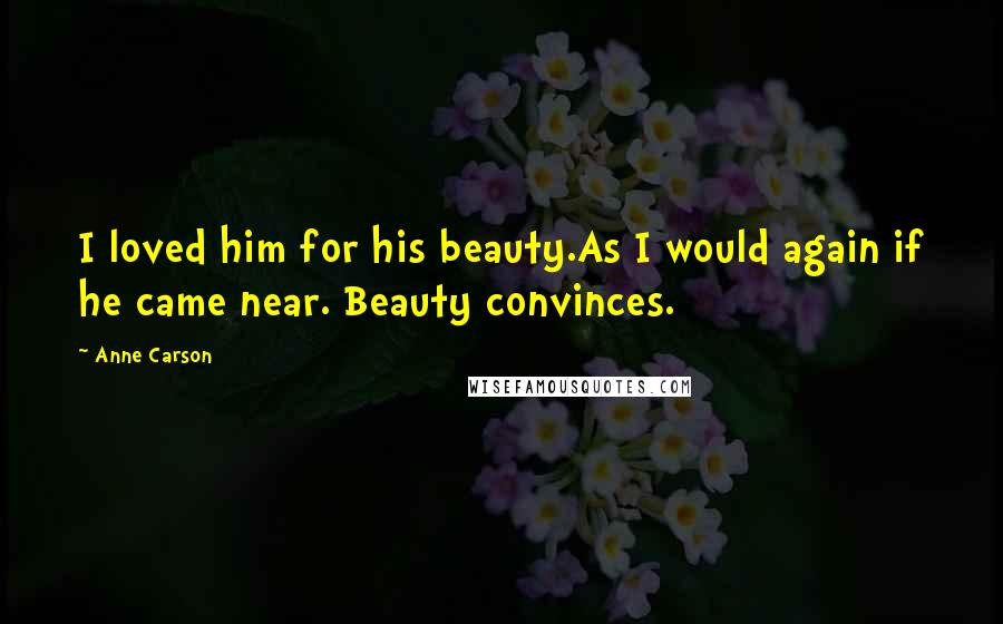 Anne Carson Quotes: I loved him for his beauty.As I would again if he came near. Beauty convinces.