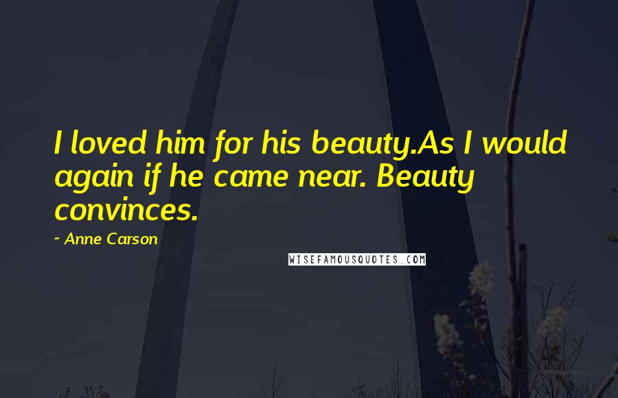 Anne Carson Quotes: I loved him for his beauty.As I would again if he came near. Beauty convinces.