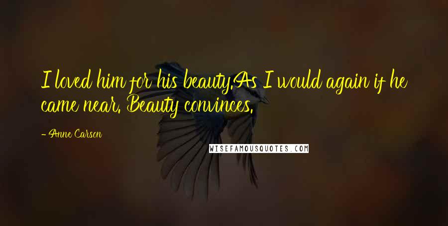 Anne Carson Quotes: I loved him for his beauty.As I would again if he came near. Beauty convinces.