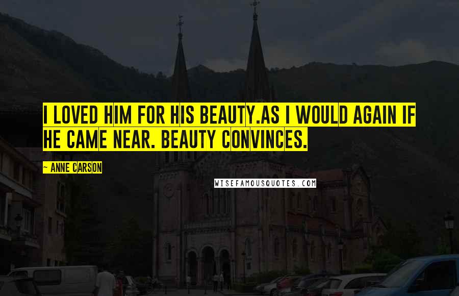 Anne Carson Quotes: I loved him for his beauty.As I would again if he came near. Beauty convinces.